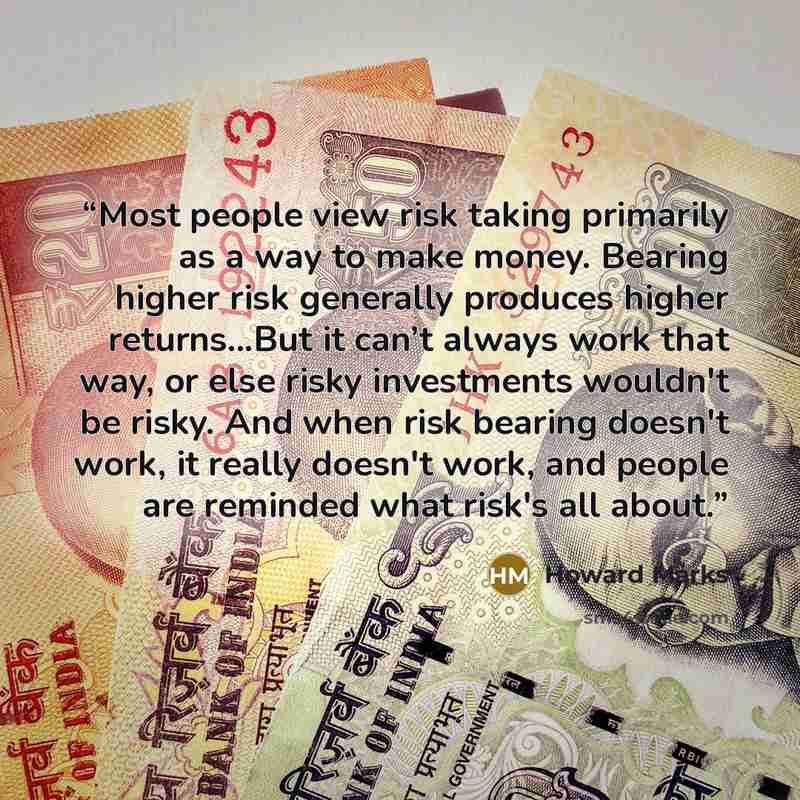 “Most people view risk taking primarily as a way to make money. Bearing higher risk generally produces higher returns...But it can’t always work that way, or else risky investments wouldn't be risky. And when risk bearing doesn't work, it really doesn't work, and people are reminded what risk's all…” quote by Howard Marks