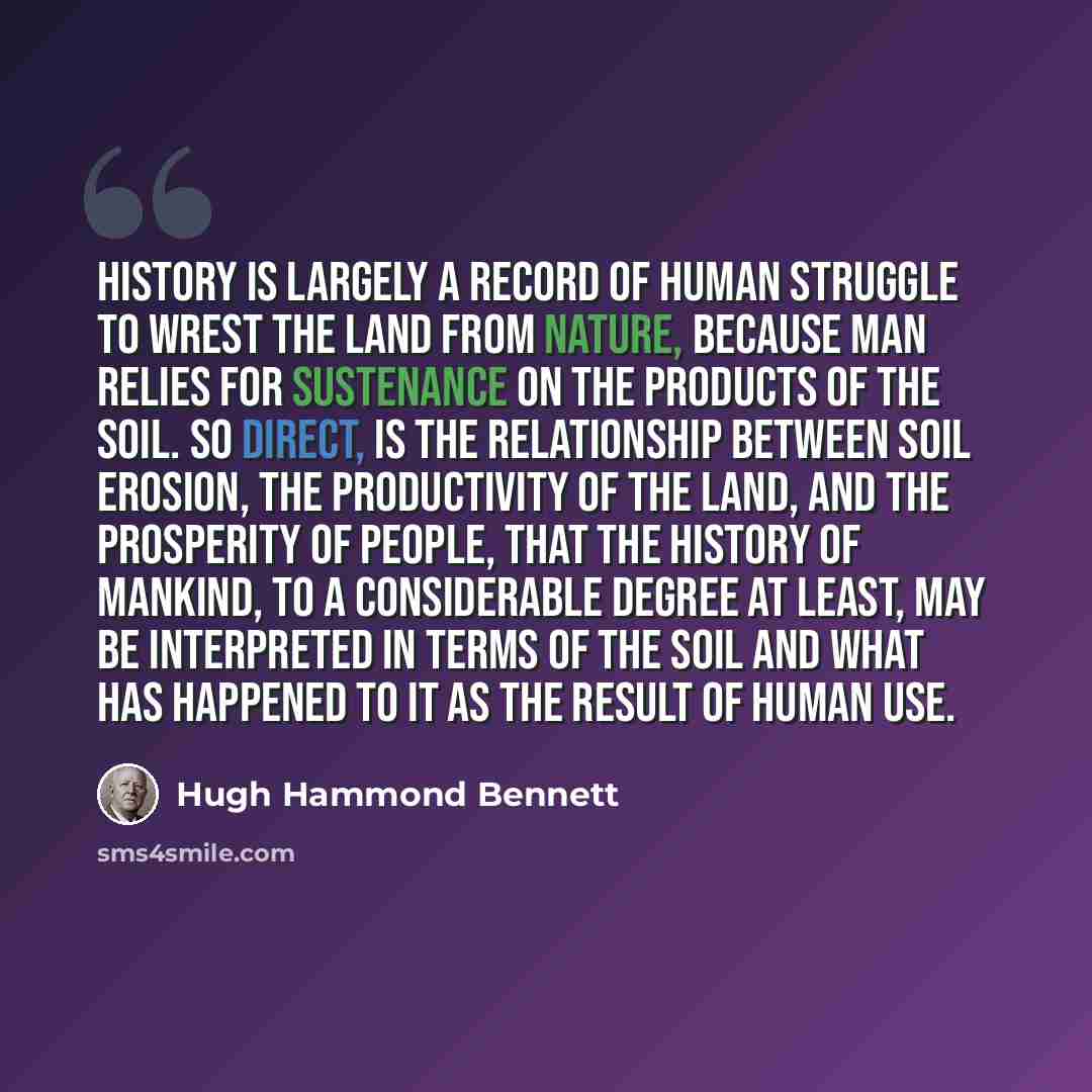 “History is largely a record of human struggle to wrest the land from nature, because man relies for sustenance on the products of the soil. So direct, is the relationship between soil erosion, the productivity of the land, and the prosperity of people, that the history of mankind, to a…” quote by Hugh Hammond Bennett