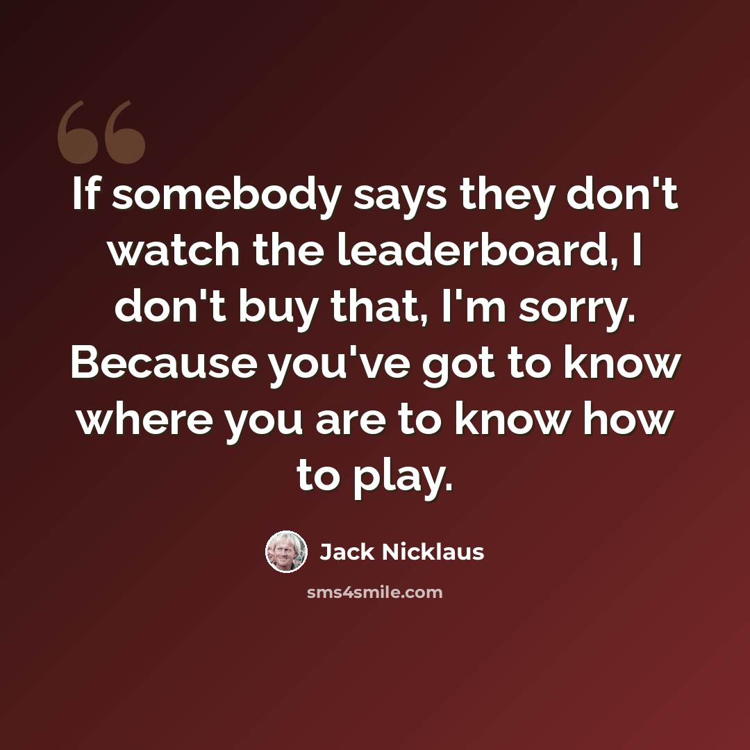 “If somebody says they don't watch the leaderboard, I don't buy that, I'm sorry. Because you've got to know where you are to know how to play.” quote by Jack Nicklaus
