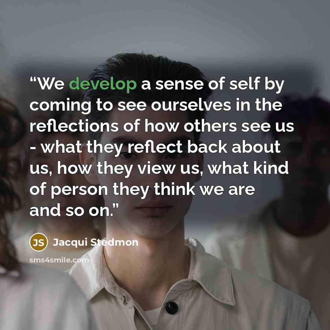 “We develop a sense of self by coming to see ourselves in the reflections of how others see us - what they reflect back about us, how they view us, what kind of person they think we are and so on.” quote by Jacqui Stedmon