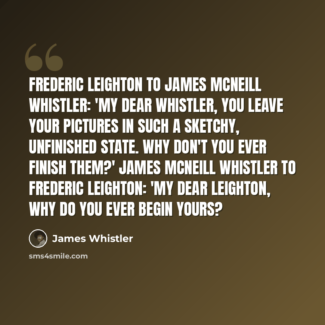 “Frederic Leighton to James McNeill Whistler: 'My dear Whistler, you leave your pictures in such a sketchy, unfinished state. Why don't you ever finish them?' James McNeill Whistler to Frederic Leighton: 'My dear Leighton, why do you ever begin yours?” quote by James Whistler