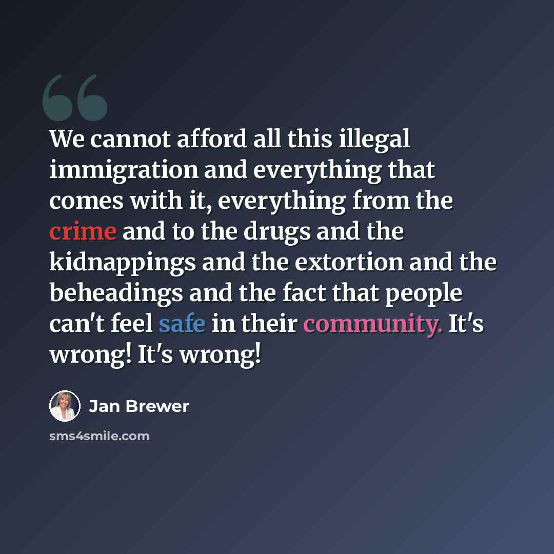 “We cannot afford all this illegal immigration and everything that comes with it, everything from the crime and to the drugs and the kidnappings and the extortion and the beheadings and the fact that people can't feel safe in their community. It's wrong! It's wrong!” quote by Jan Brewer