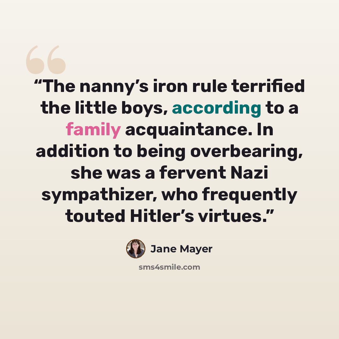“The nanny’s iron rule terrified the little boys, according to a family acquaintance. In addition to being overbearing, she was a fervent Nazi sympathizer, who frequently touted Hitler’s virtues.” quote by Jane Mayer