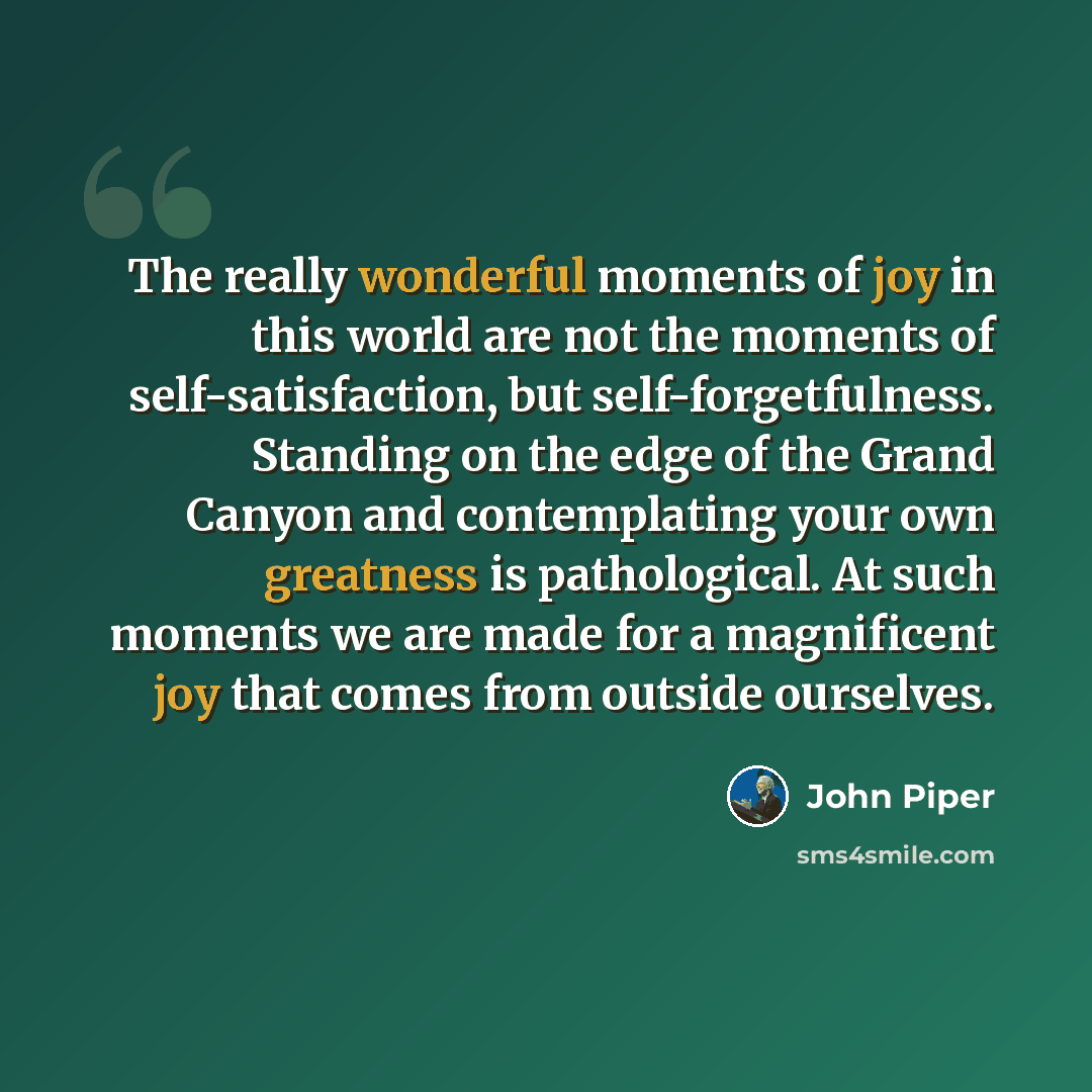 “The really wonderful moments of joy in this world are not the moments of self-satisfaction, but self-forgetfulness. Standing on the edge of the Grand Canyon and contemplating your own greatness is pathological. At such moments we are made for a magnificent joy that comes from outside ourselves.” quote by John Piper