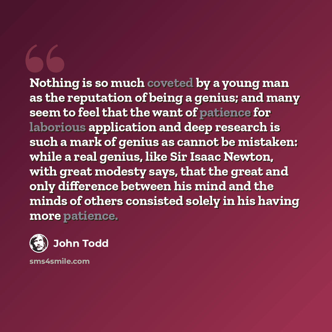 “Nothing is so much coveted by a young man as the reputation of being a genius; and many seem to feel that the want of patience for laborious application and deep research is such a mark of genius as cannot be mistaken: while a real genius, like Sir Isaac Newton, with great modesty says, that the…” quote by John Todd