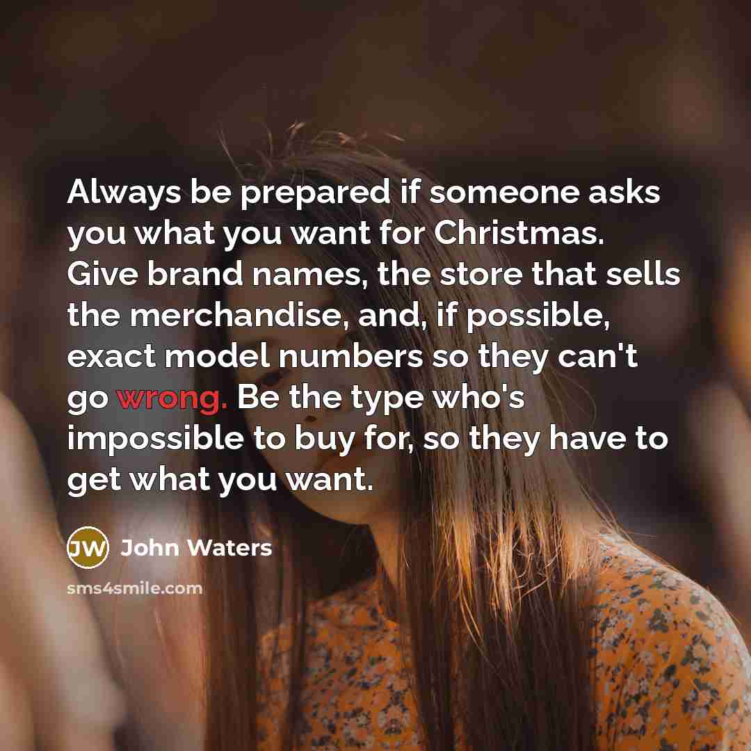 “Always be prepared if someone asks you what you want for Christmas. Give brand names, the store that sells the merchandise, and, if possible, exact model numbers so they can't go wrong. Be the type who's impossible to buy for, so they have to get what you want.” quote by John Waters