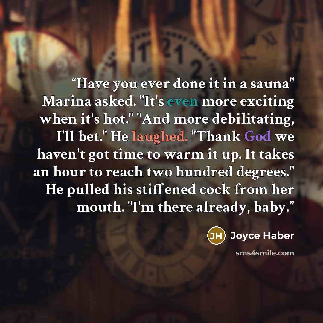 “Have you ever done it in a sauna" Marina asked. "It's even more exciting when it's hot." "And more debilitating, I'll bet." He laughed. "Thank God we haven't got time to warm it up. It takes an hour to reach two hundred degrees." He pulled his stiffened cock from her mouth. "I'm there already, baby.” quote by Joyce Haber