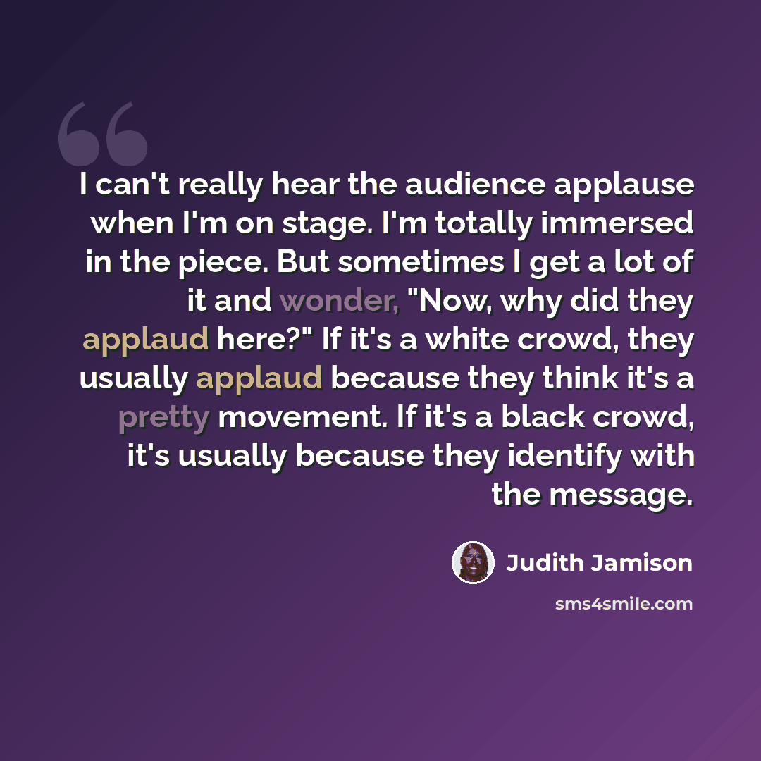 “I can't really hear the audience applause when I'm on stage. I'm totally immersed in the piece. But sometimes I get a lot of it and wonder, "Now, why did they applaud here?" If it's a white crowd, they usually applaud because they think it's a pretty movement. If it's a black crowd, it's usually…” quote by Judith Jamison
