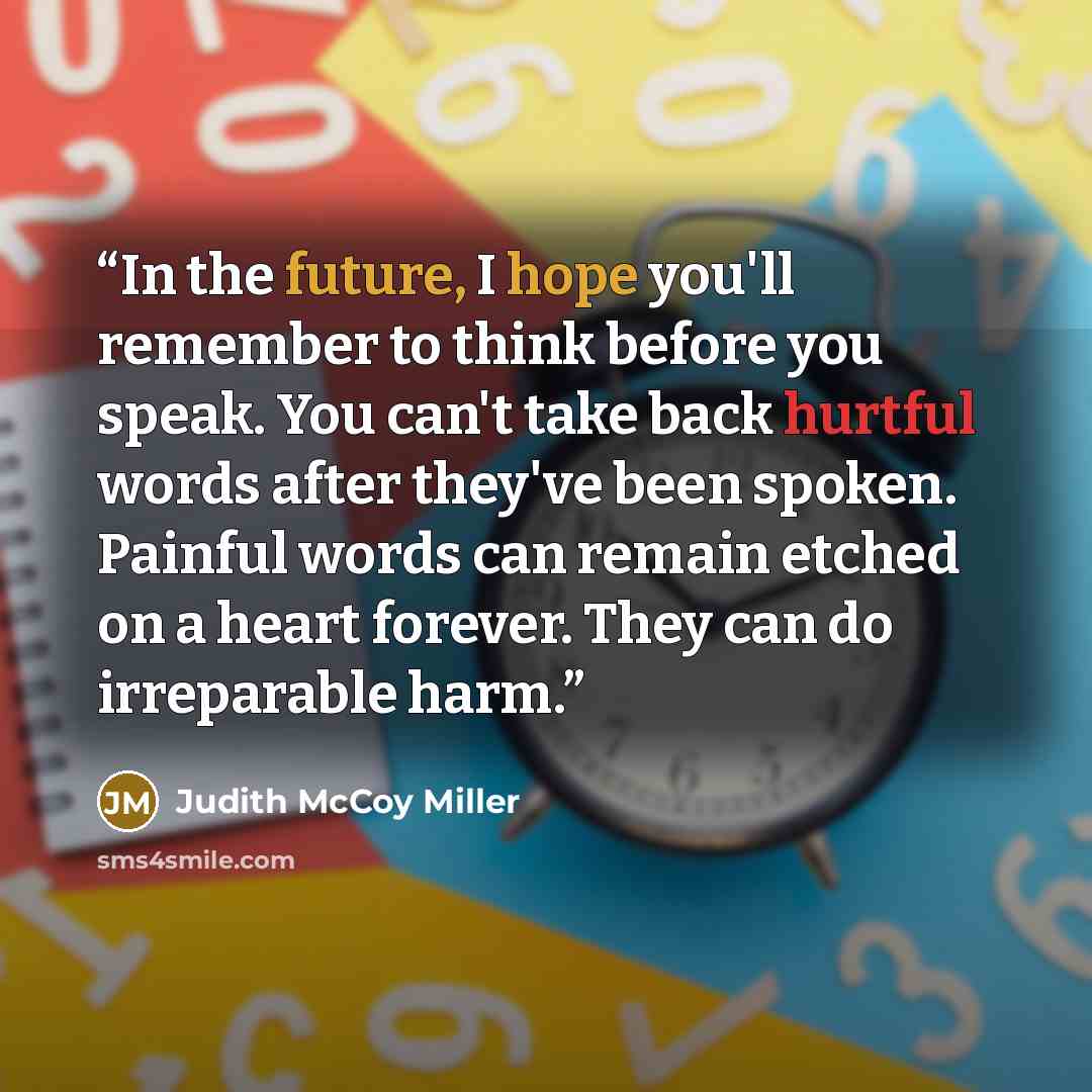 “In the future, I hope you'll remember to think before you speak. You can't take back hurtful words after they've been spoken. Painful words can remain etched on a heart forever. They can do irreparable harm.” quote by Judith McCoy Miller