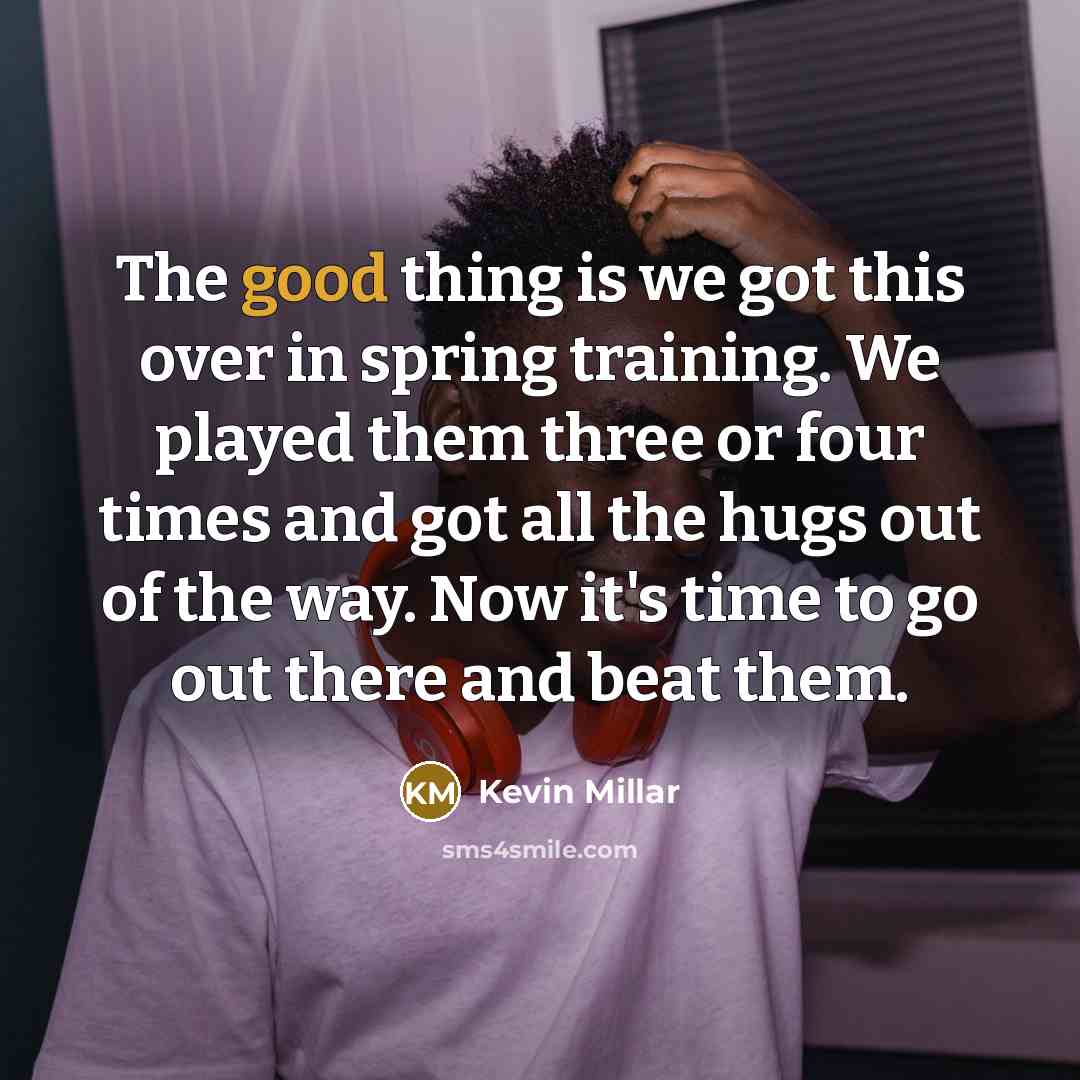 “The good thing is we got this over in spring training. We played them three or four times and got all the hugs out of the way. Now it's time to go out there and beat them.” quote by Kevin Millar