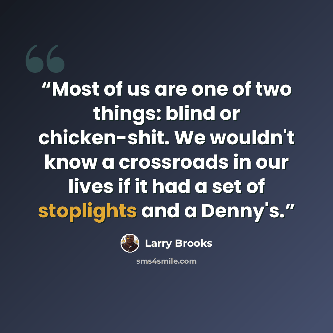 “Most of us are one of two things: blind or chicken-shit. We wouldn't know a crossroads in our lives if it had a set of stoplights and a Denny's.” quote by Larry Brooks