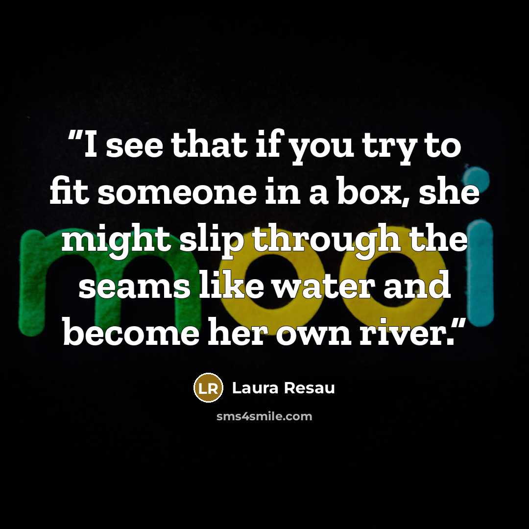 “I see that if you try to fit someone in a box, she might slip through the seams like water and become her own river.” quote by Laura Resau