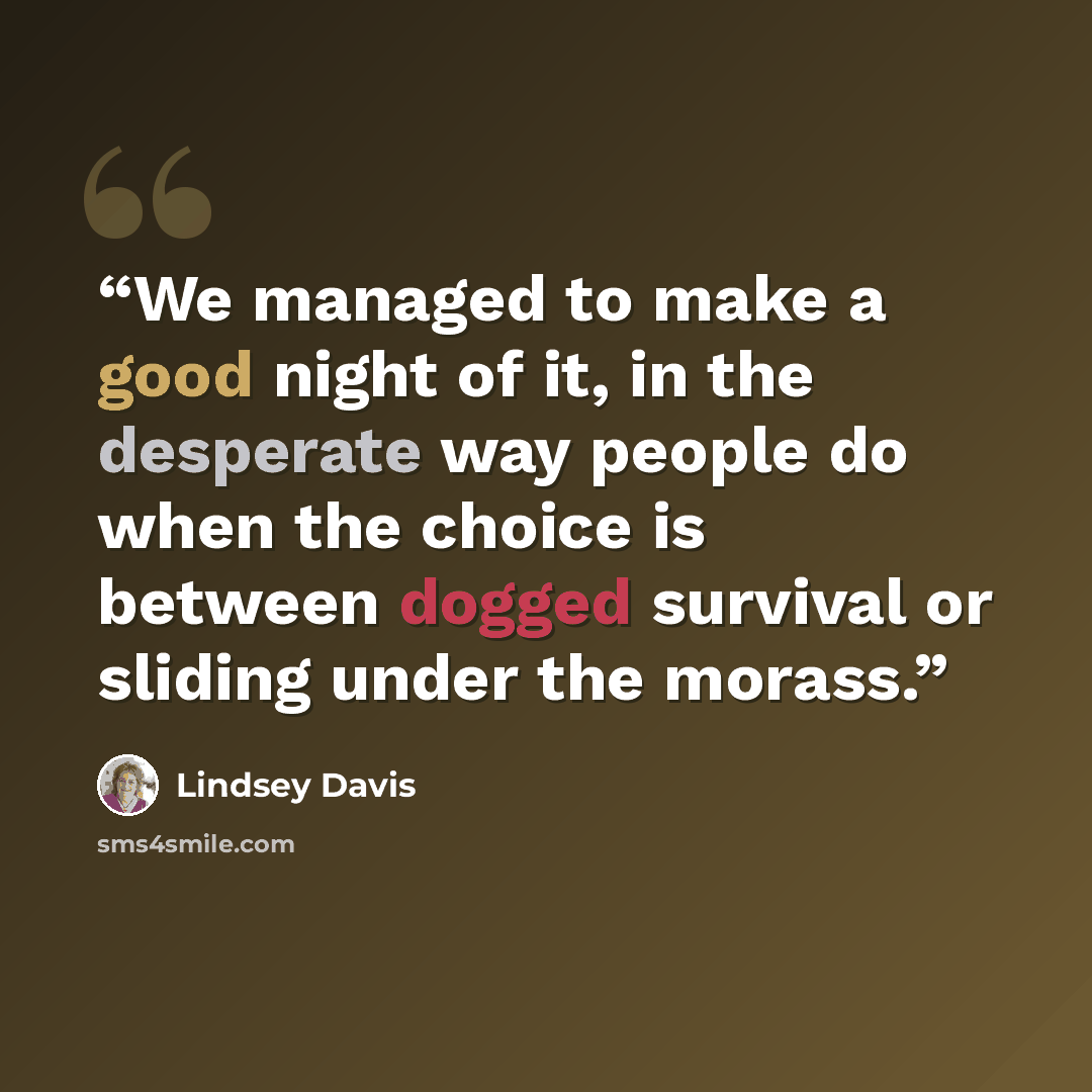 “We managed to make a good night of it, in the desperate way people do when the choice is between dogged survival or sliding under the morass.” quote by Lindsey Davis