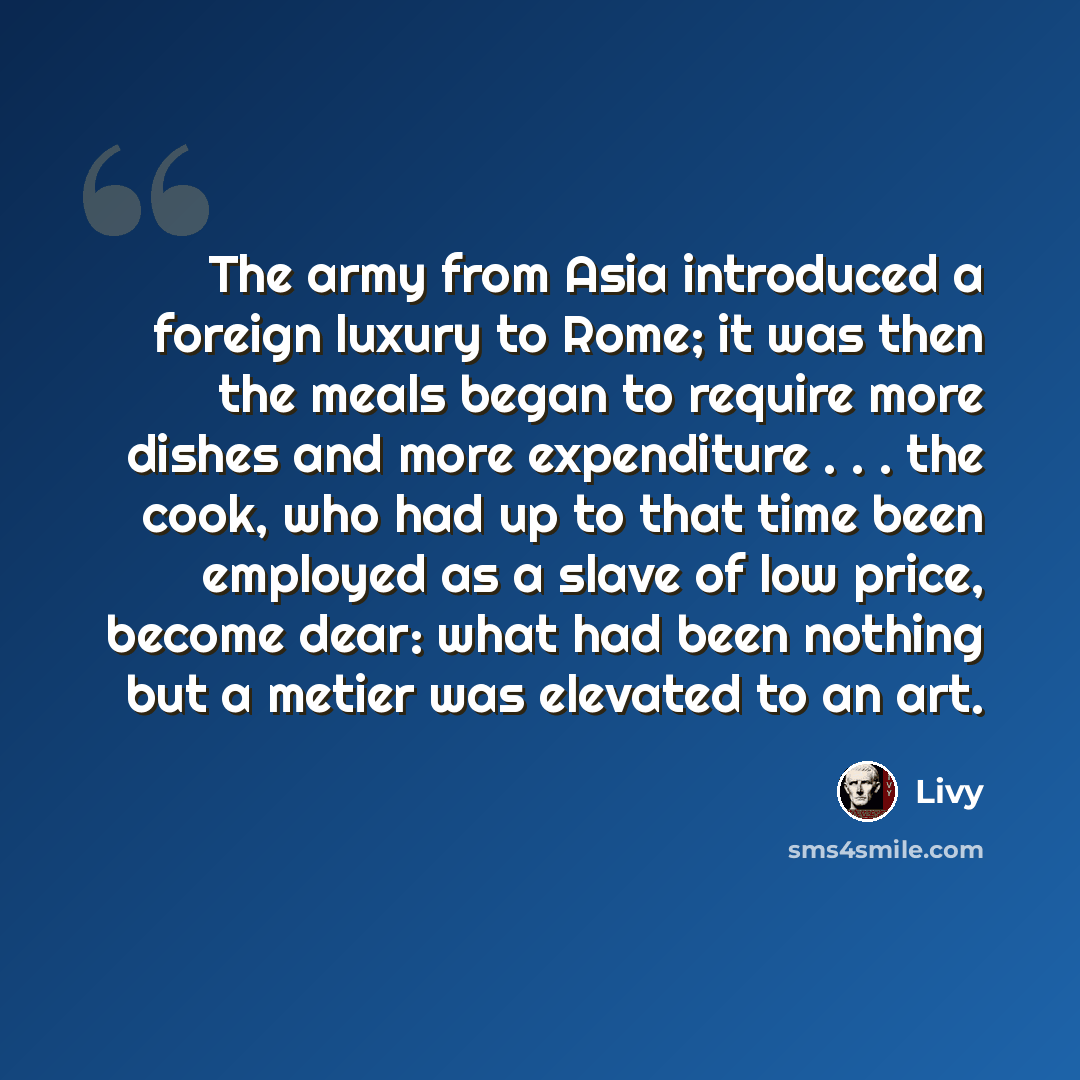 “The army from Asia introduced a foreign luxury to Rome; it was then the meals began to require more dishes and more expenditure . . . the cook, who had up to that time been employed as a slave of low price, become dear: what had been nothing but a metier was elevated to an art.” quote by Livy