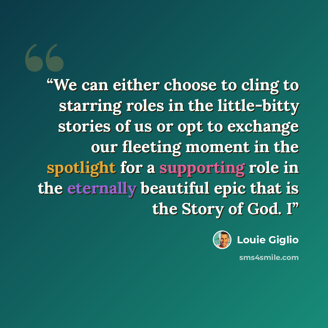 “We can either choose to cling to starring roles in the little-bitty stories of us or opt to exchange our fleeting moment in the spotlight for a supporting role in the eternally beautiful epic that is the Story of God. I” quote by Louie Giglio