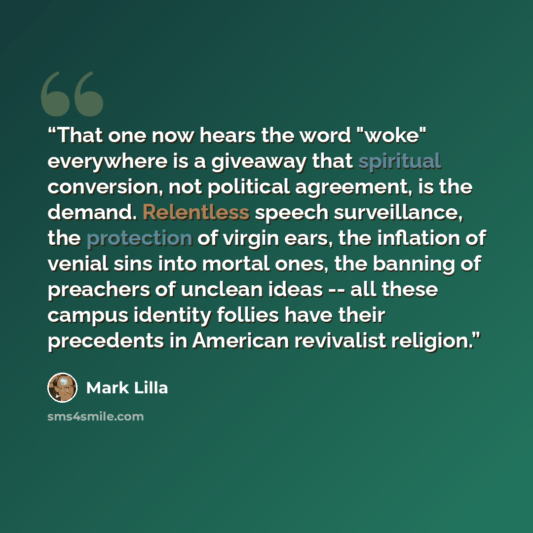 “That one now hears the word "woke" everywhere is a giveaway that spiritual conversion, not political agreement, is the demand. Relentless speech surveillance, the protection of virgin ears, the inflation of venial sins into mortal ones, the banning of preachers of unclean ideas -- all these campus…” quote by Mark Lilla