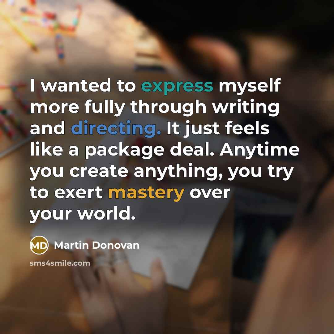 “I wanted to express myself more fully through writing and directing. It just feels like a package deal. Anytime you create anything, you try to exert mastery over your world.” quote by Martin Donovan