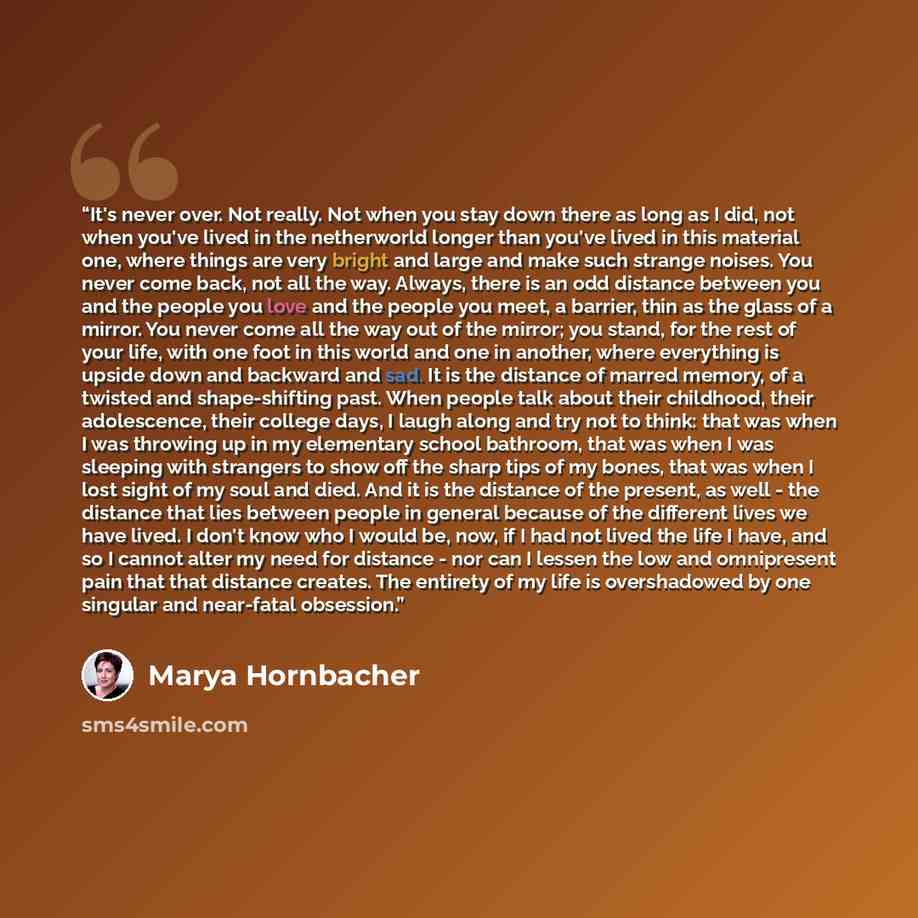 “It's never over. Not really. Not when you stay down there as long as I did, not when you've lived in the netherworld longer than you've lived in this material one, where things are very bright and large and make such strange noises. You never come back, not all the way. Always, there is an odd…” quote by Marya Hornbacher