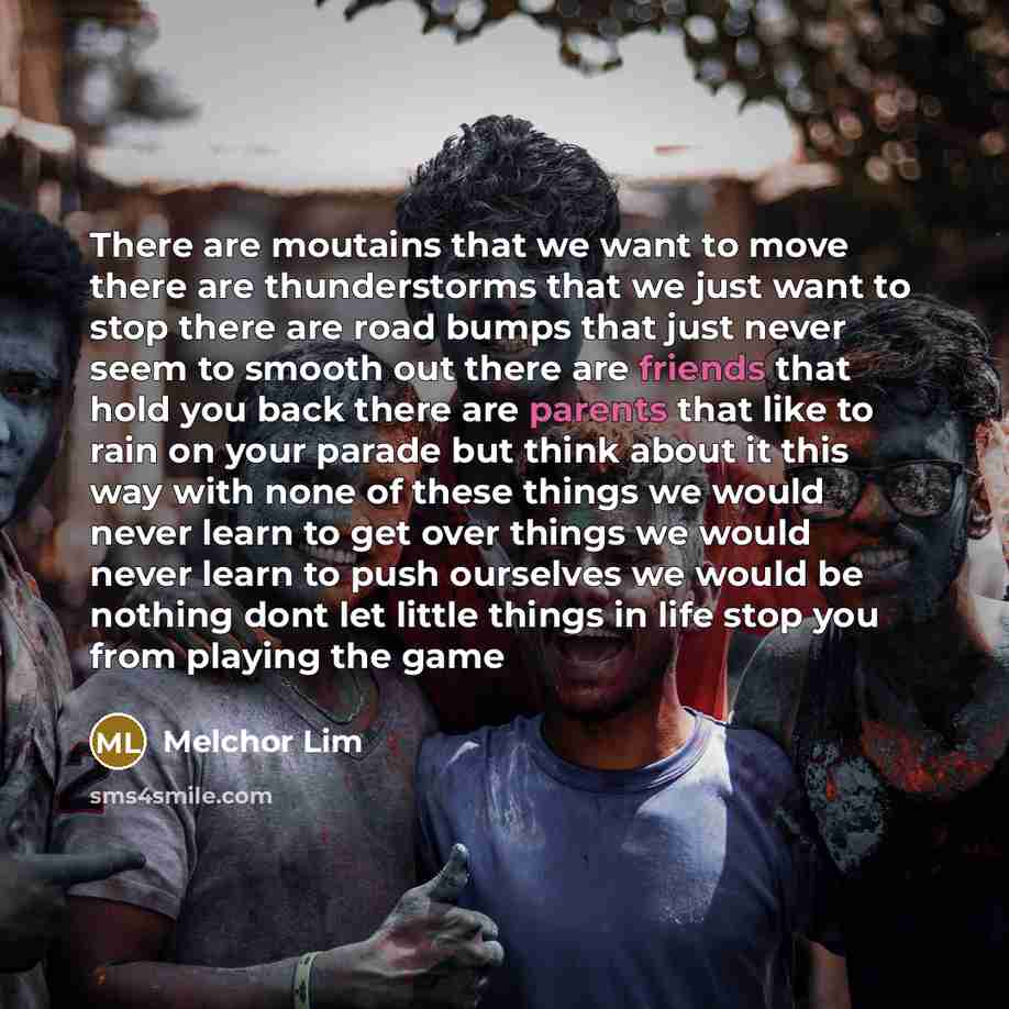 “There are moutains that we want to move there are thunderstorms that we just want to stop there are road bumps that just never seem to smooth out there are friends that hold you back there are parents that like to rain on your parade but think about it this way with none of these things we would…” quote by Melchor Lim