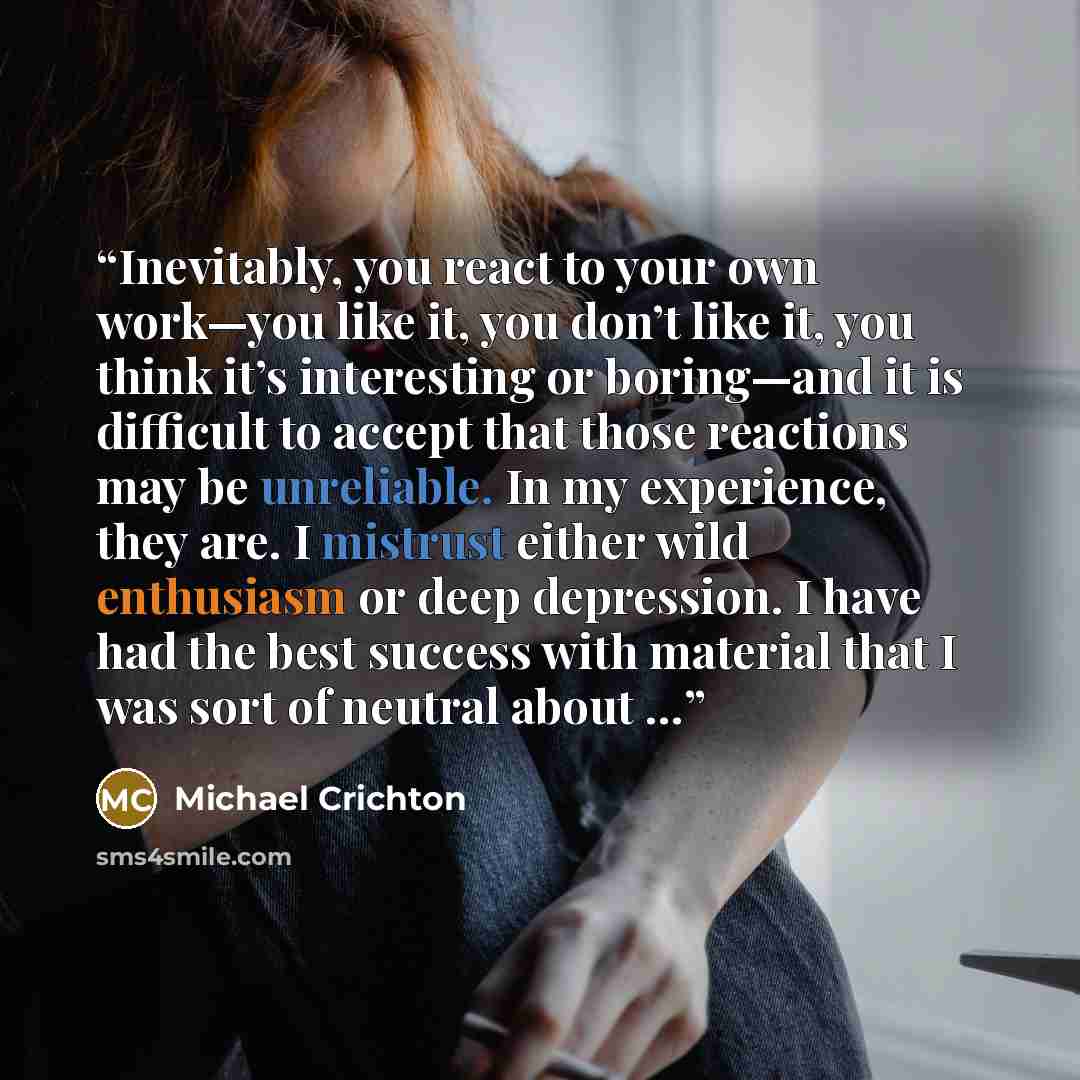 “Inevitably, you react to your own work—you like it, you don’t like it, you think it’s interesting or boring—and it is difficult to accept that those reactions may be unreliable. In my experience, they are. I mistrust either wild enthusiasm or deep depression. I have had the best success with…” quote by Michael Crichton