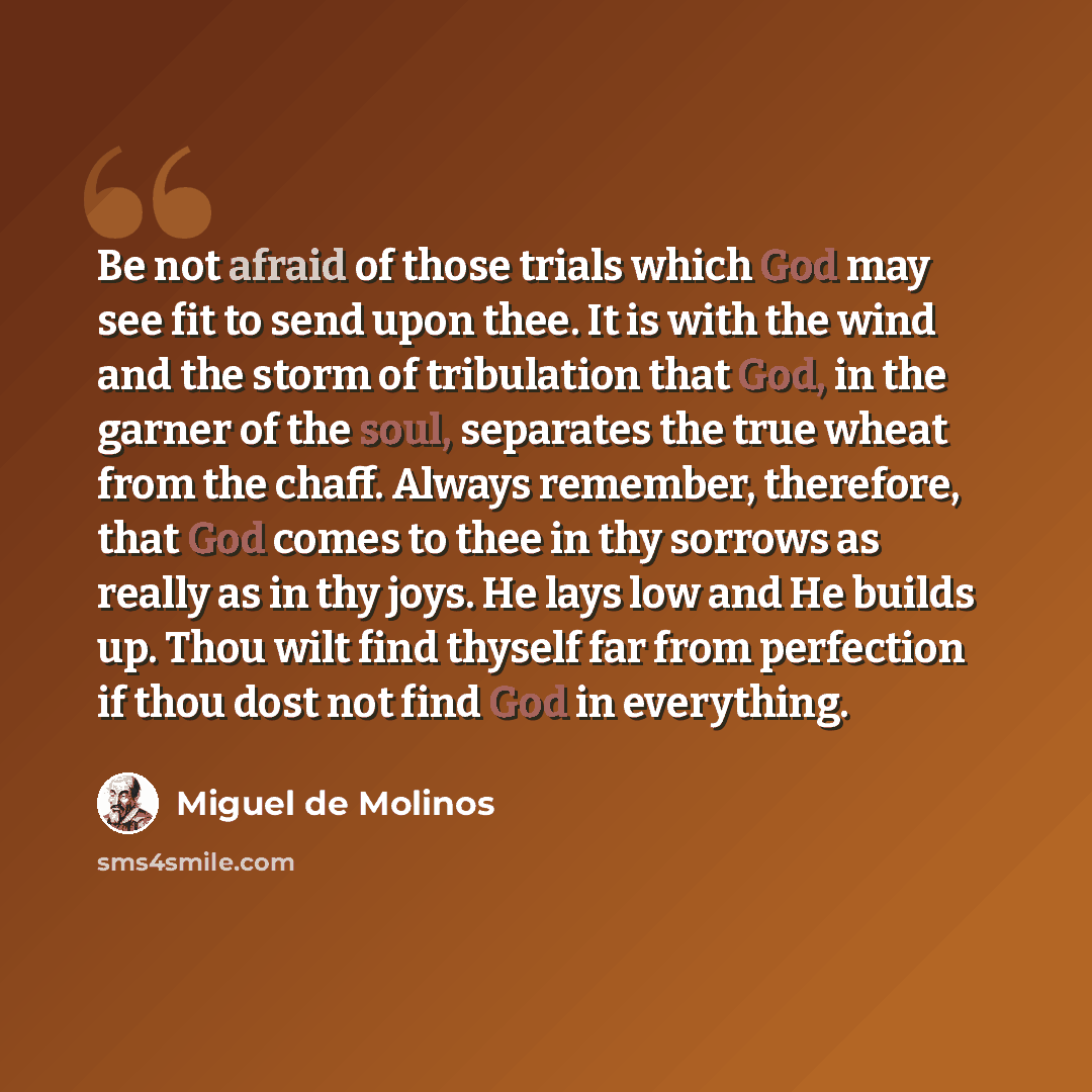 “Be not afraid of those trials which God may see fit to send upon thee. It is with the wind and the storm of tribulation that God, in the garner of the soul, separates the true wheat from the chaff. Always remember, therefore, that God comes to thee in thy sorrows as really as in thy joys. He lays…” quote by Miguel de Molinos