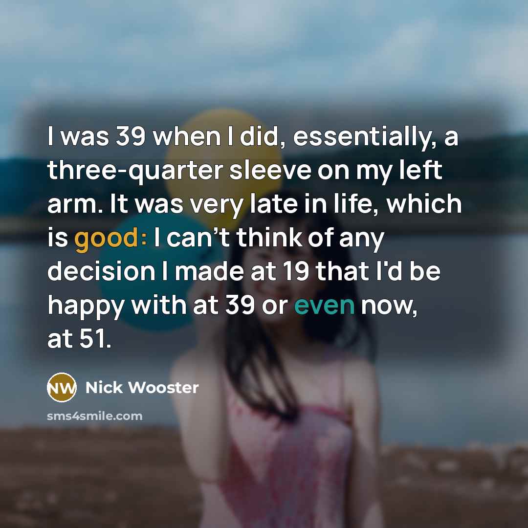 “I was 39 when I did, essentially, a three-quarter sleeve on my left arm. It was very late in life, which is good: I can't think of any decision I made at 19 that I'd be happy with at 39 or even now, at 51.” quote by Nick Wooster