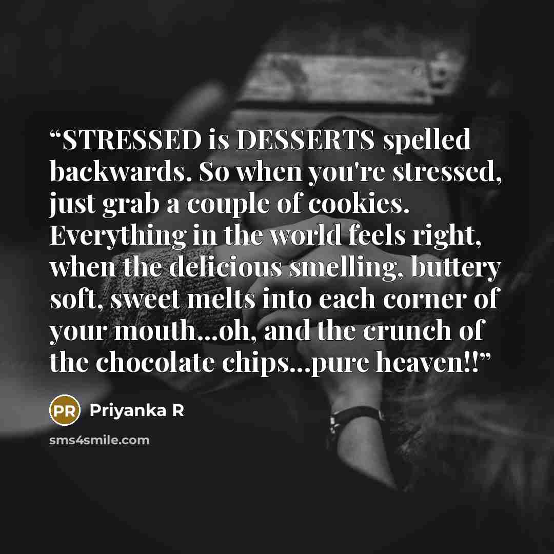 “STRESSED is DESSERTS spelled backwards. So when you're stressed, just grab a couple of cookies. Everything in the world feels right, when the delicious smelling, buttery soft, sweet melts into each corner of your mouth...oh, and the crunch of the chocolate chips...pure heaven!!” quote by Priyanka R