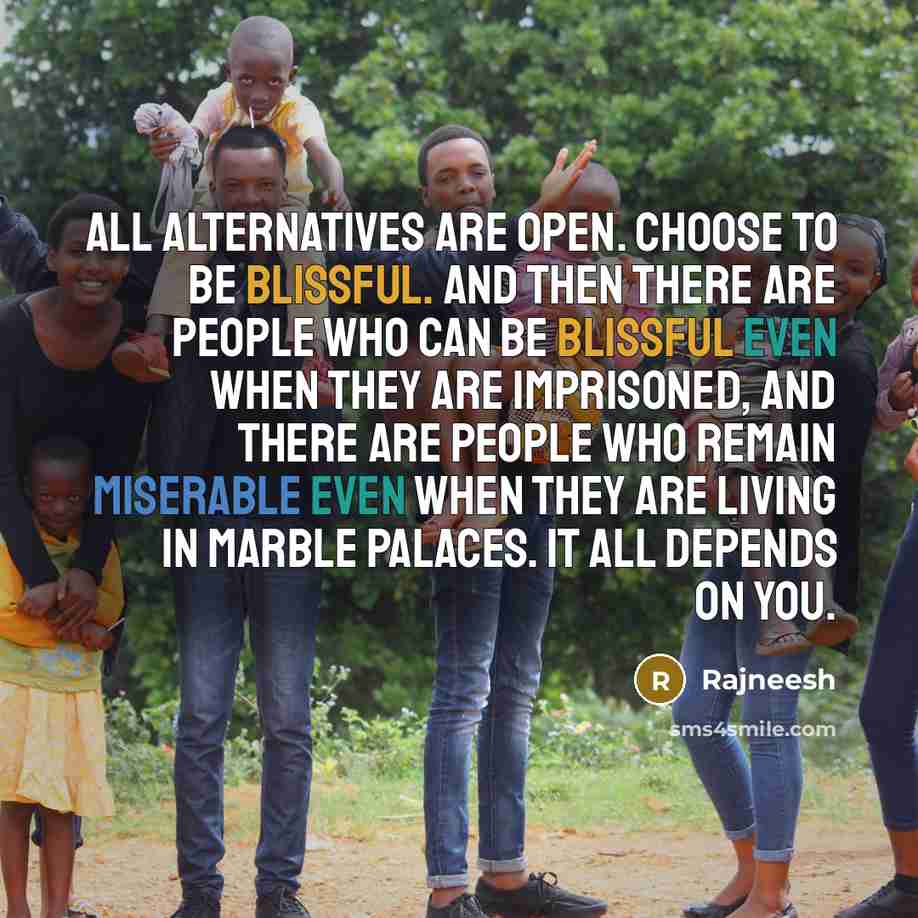 “All alternatives are open. Choose to be blissful. And then there are people who can be blissful even when they are imprisoned, and there are people who remain miserable even when they are living in marble palaces. It all depends on you.” quote by Rajneesh