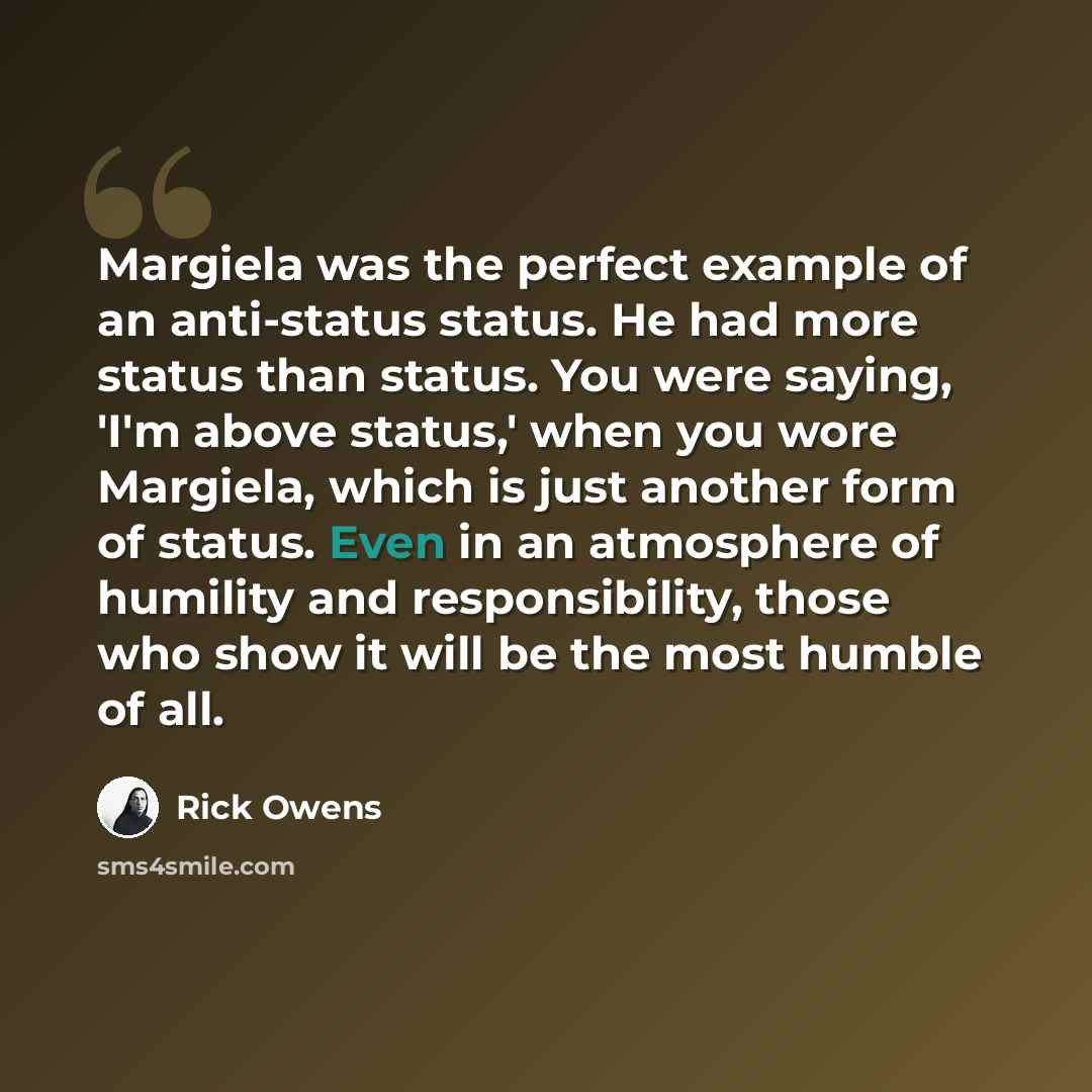 “Margiela was the perfect example of an anti-status status. He had more status than status. You were saying, 'I'm above status,' when you wore Margiela, which is just another form of status. Even in an atmosphere of humility and responsibility, those who show it will be the most humble of all.” quote by Rick Owens