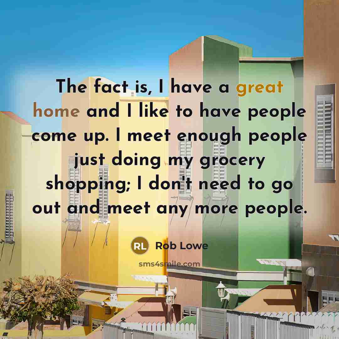 “The fact is, I have a great home and I like to have people come up. I meet enough people just doing my grocery shopping; I don't need to go out and meet any more people.” quote by Rob Lowe