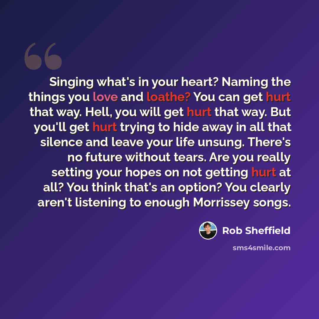 “Singing what's in your heart? Naming the things you love and loathe? You can get hurt that way. Hell, you will get hurt that way. But you'll get hurt trying to hide away in all that silence and leave your life unsung. There's no future without tears. Are you really setting your hopes on not…” quote by Rob Sheffield
