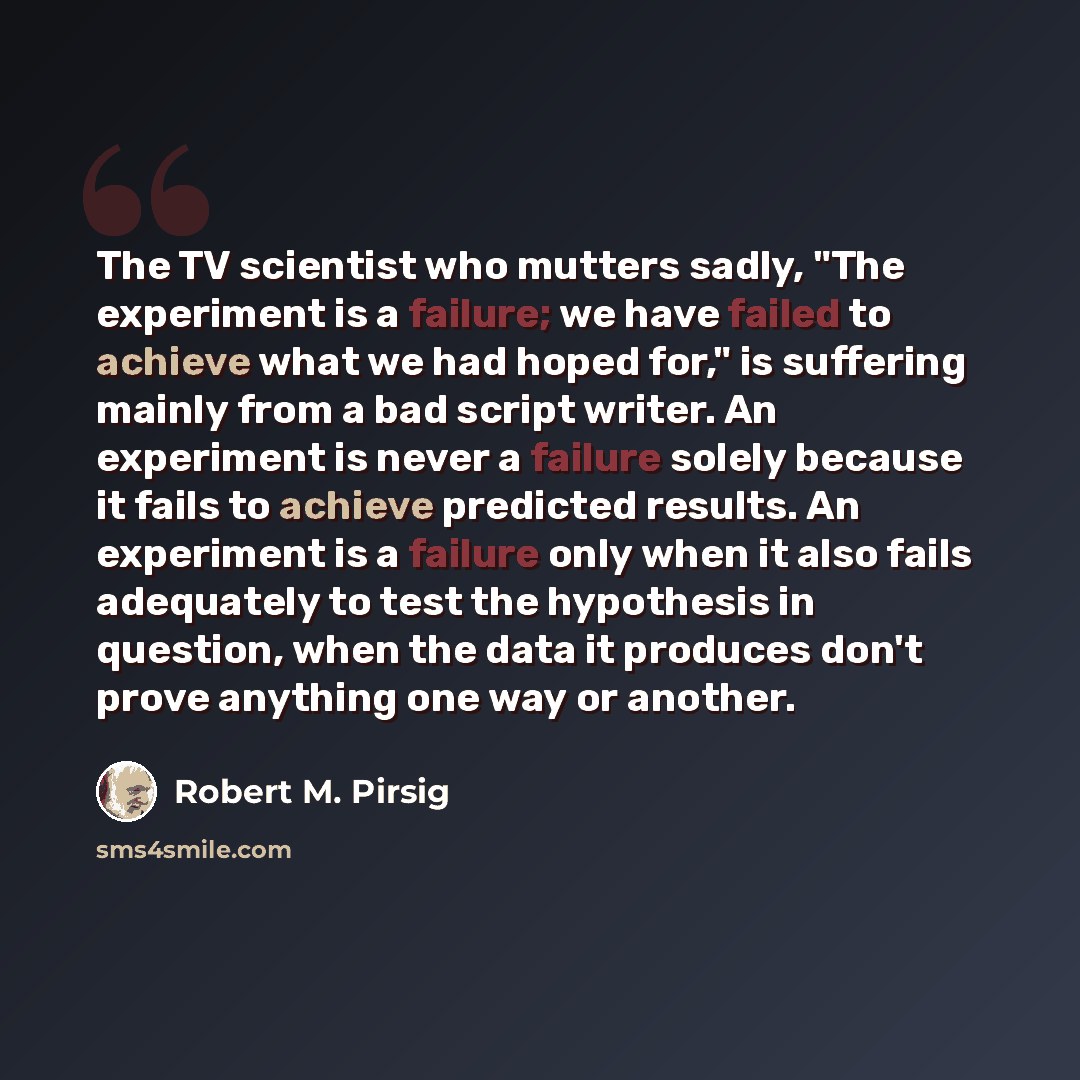“The TV scientist who mutters sadly, "The experiment is a failure; we have failed to achieve what we had hoped for," is suffering mainly from a bad script writer. An experiment is never a failure solely because it fails to achieve predicted results. An experiment is a failure only when it also…” quote by Robert M. Pirsig