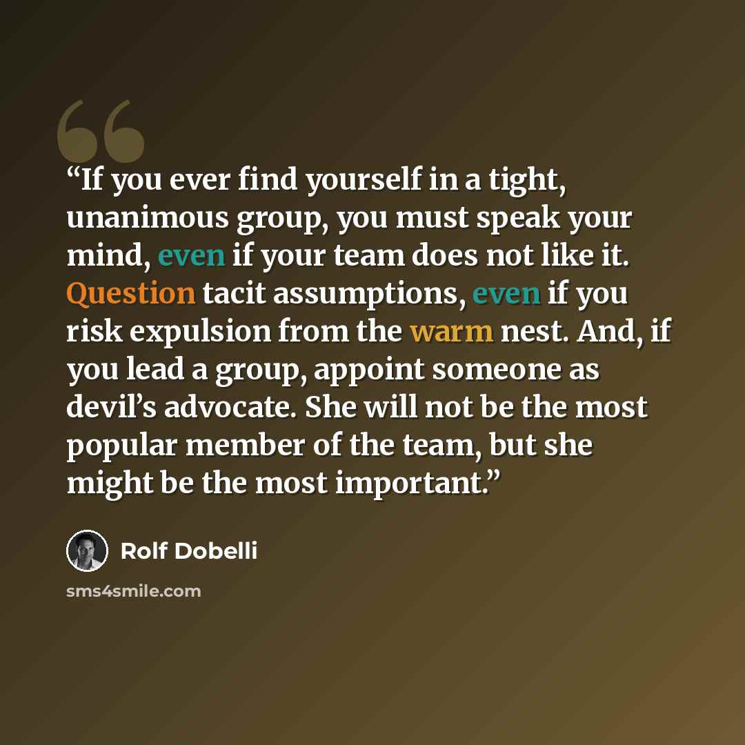 “If you ever find yourself in a tight, unanimous group, you must speak your mind, even if your team does not like it. Question tacit assumptions, even if you risk expulsion from the warm nest. And, if you lead a group, appoint someone as devil’s advocate. She will not be the most popular member of…” quote by Rolf Dobelli
