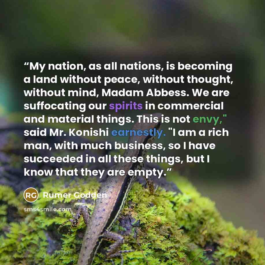 “My nation, as all nations, is becoming a land without peace, without thought, without mind, Madam Abbess. We are suffocating our spirits in commercial and material things. This is not envy," said Mr. Konishi earnestly. "I am a rich man, with much business, so I have succeeded in all these things…” quote by Rumer Godden