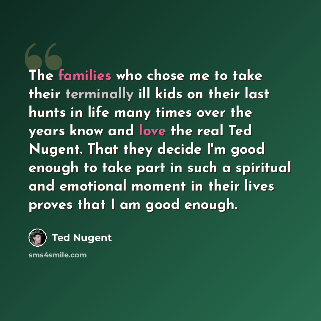 “The families who chose me to take their terminally ill kids on their last hunts in life many times over the years know and love the real Ted Nugent. That they decide I'm good enough to take part in such a spiritual and emotional moment in their lives proves that I am good enough.” quote by Ted Nugent