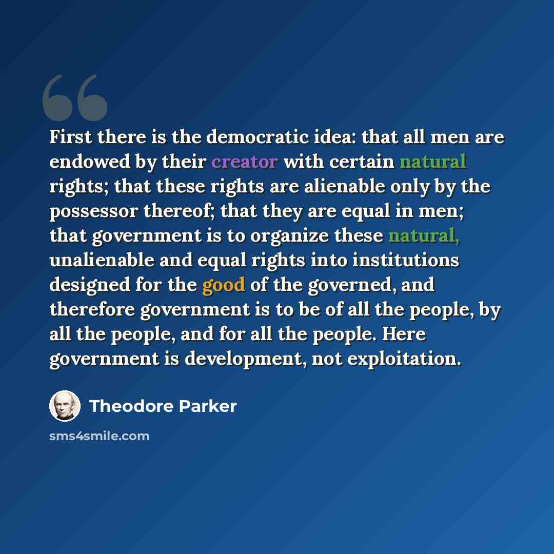 “First there is the democratic idea: that all men are endowed by their creator with certain natural rights; that these rights are alienable only by the possessor thereof; that they are equal in men; that government is to organize these natural, unalienable and equal rights into institutions…” quote by Theodore Parker