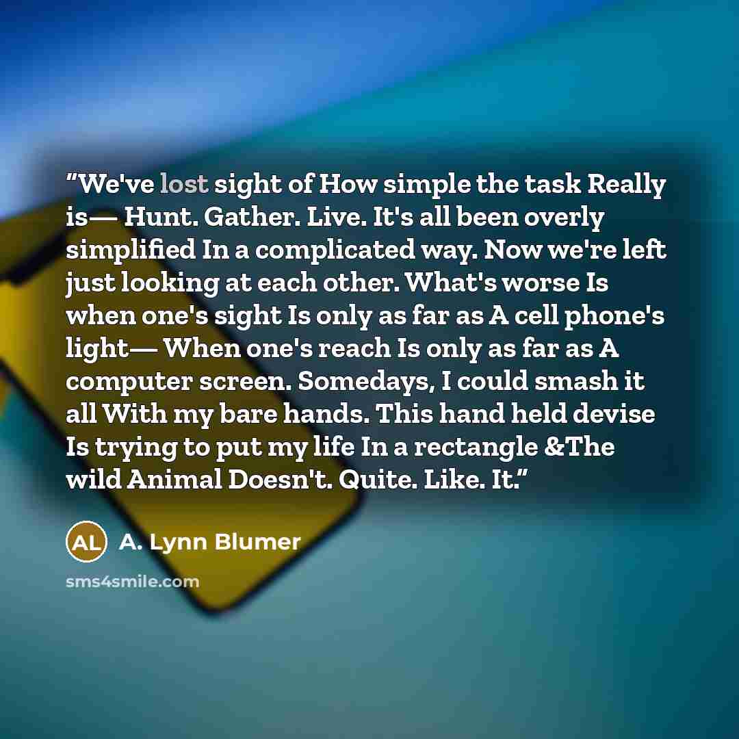 “We've lost sight of How simple the task Really is— Hunt. Gather. Live. It's all been overly simplified In a complicated way. Now we're left just looking at each other. What's worse Is when one's sight Is only as far as A cell phone's light— When one's reach Is only as far as A computer screen…” quote by A. Lynn Blumer