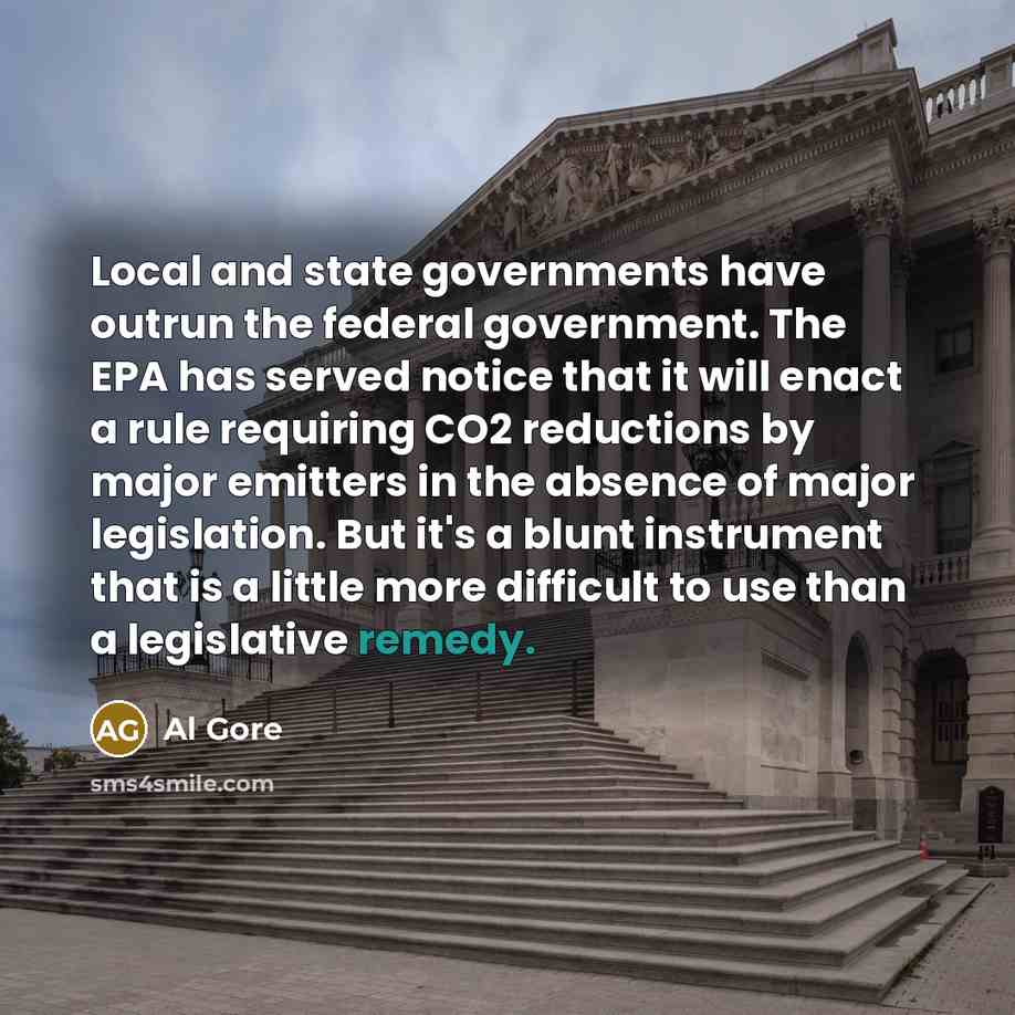 “Local and state governments have outrun the federal government. The EPA has served notice that it will enact a rule requiring CO2 reductions by major emitters in the absence of major legislation. But it's a blunt instrument that is a little more difficult to use than a legislative remedy.” quote by Al Gore