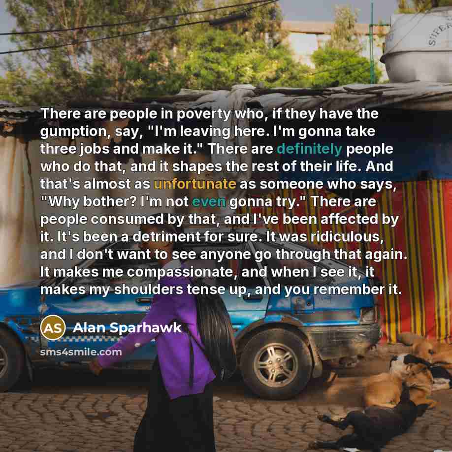 “There are people in poverty who, if they have the gumption, say, "I'm leaving here. I'm gonna take three jobs and make it." There are definitely people who do that, and it shapes the rest of their life. And that's almost as unfortunate as someone who says, "Why bother? I'm not even gonna try."…” quote by Alan Sparhawk