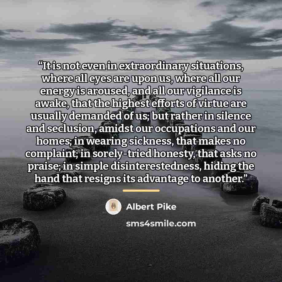 “It is not even in extraordinary situations, where all eyes are upon us, where all our energy is aroused, and all our vigilance is awake, that the highest efforts of virtue are usually demanded of us; but rather in silence and seclusion, amidst our occupations and our homes; in wearing sickness…” quote by Albert Pike