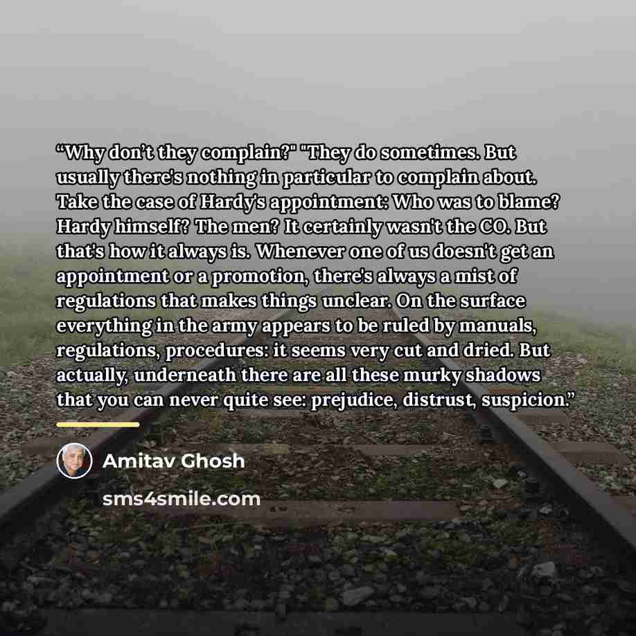“Why don’t they complain?" "They do sometimes. But usually there's nothing in particular to complain about. Take the case of Hardy's appointment: Who was to blame? Hardy himself? The men? It certainly wasn't the CO. But that's how it always is. Whenever one of us doesn't get an appointment or a…” quote by Amitav Ghosh