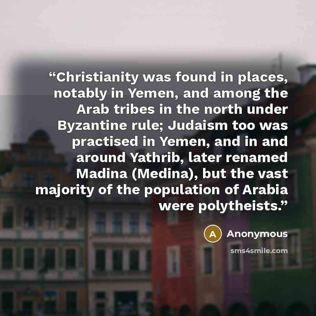 “Christianity was found in places, notably in Yemen, and among the Arab tribes in the north under Byzantine rule; Judaism too was practised in Yemen, and in and around Yathrib, later renamed Madina (Medina), but the vast majority of the population of Arabia were polytheists.” quote by Anonymous