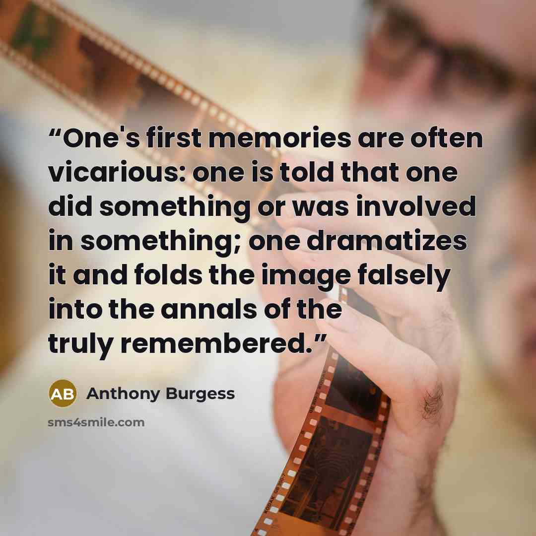 “One's first memories are often vicarious: one is told that one did something or was involved in something; one dramatizes it and folds the image falsely into the annals of the truly remembered.” quote by Anthony Burgess