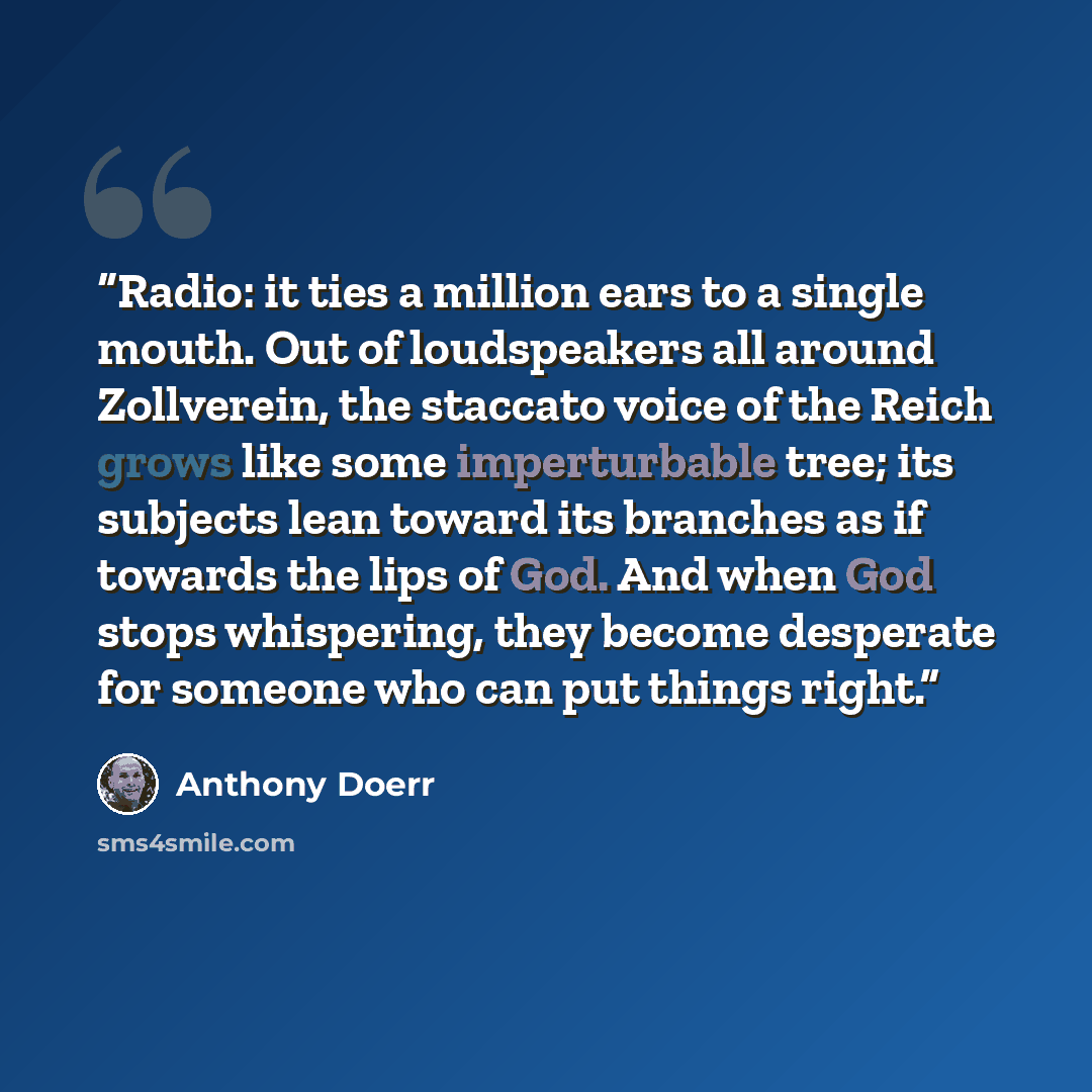 “Radio: it ties a million ears to a single mouth. Out of loudspeakers all around Zollverein, the staccato voice of the Reich grows like some imperturbable tree; its subjects lean toward its branches as if towards the lips of God. And when God stops whispering, they become desperate for someone who…” quote by Anthony Doerr