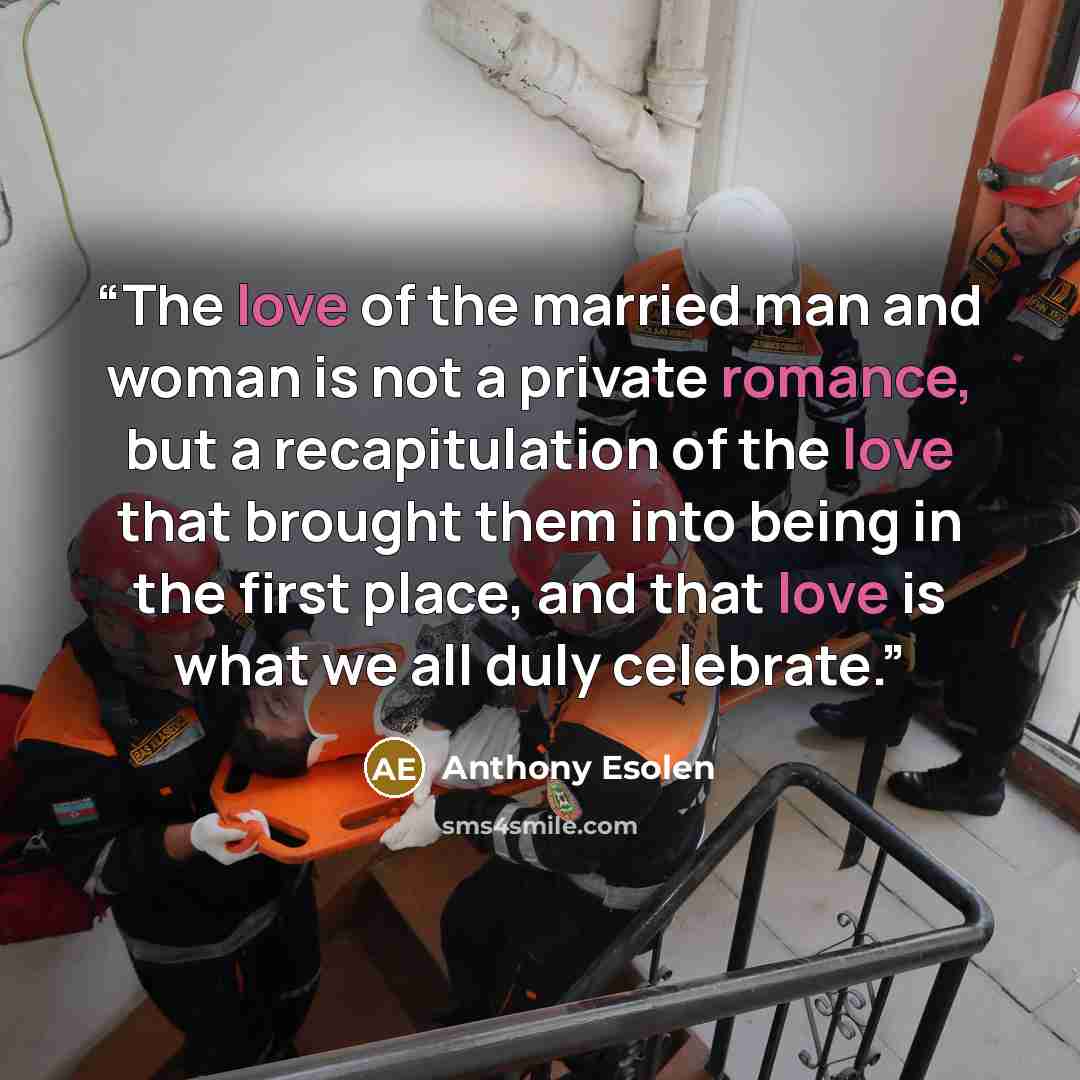 “The love of the married man and woman is not a private romance, but a recapitulation of the love that brought them into being in the first place, and that love is what we all duly celebrate.” quote by Anthony Esolen