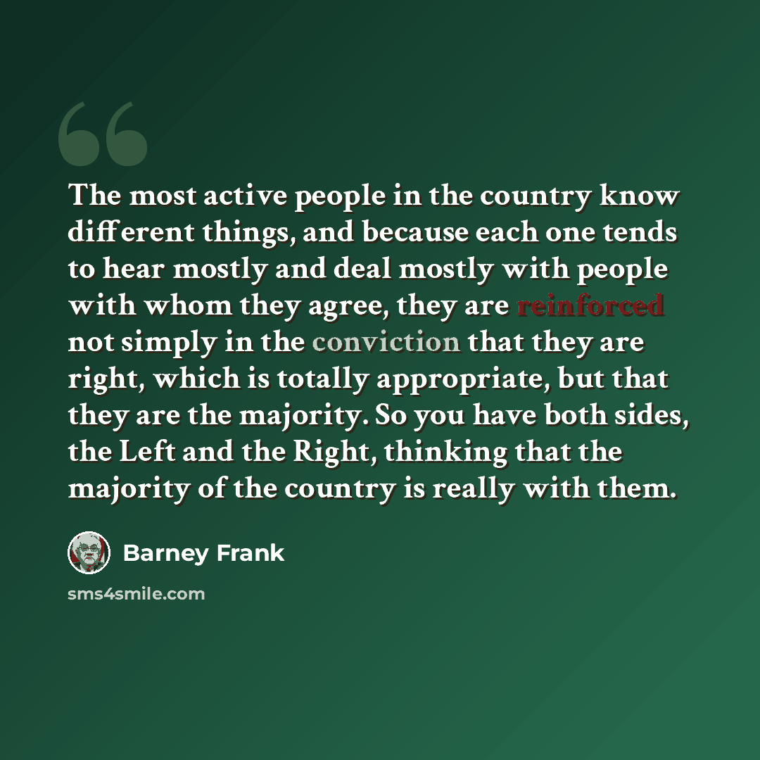 “The most active people in the country know different things, and because each one tends to hear mostly and deal mostly with people with whom they agree, they are reinforced not simply in the conviction that they are right, which is totally appropriate, but that they are the majority. So you have…” quote by Barney Frank