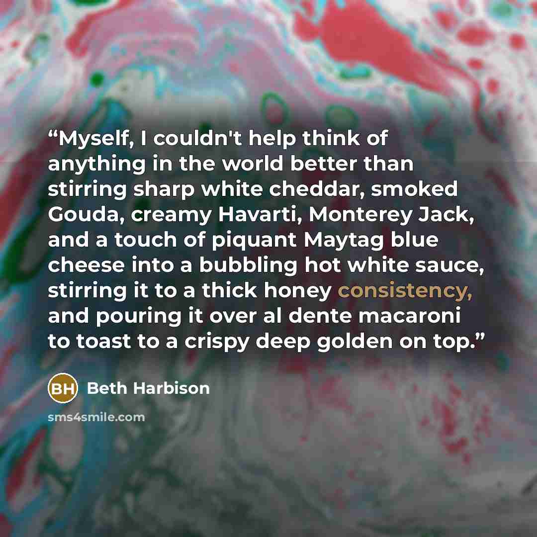 “Myself, I couldn't help think of anything in the world better than stirring sharp white cheddar, smoked Gouda, creamy Havarti, Monterey Jack, and a touch of piquant Maytag blue cheese into a bubbling hot white sauce, stirring it to a thick honey consistency, and pouring it over al dente macaroni…” quote by Beth Harbison