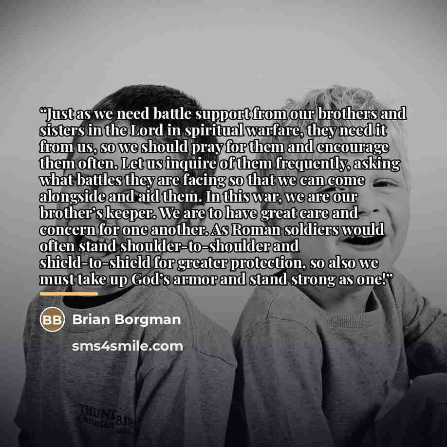 “Just as we need battle support from our brothers and sisters in the Lord in spiritual warfare, they need it from us, so we should pray for them and encourage them often. Let us inquire of them frequently, asking what battles they are facing so that we can come alongside and aid them. In this war…” quote by Brian Borgman