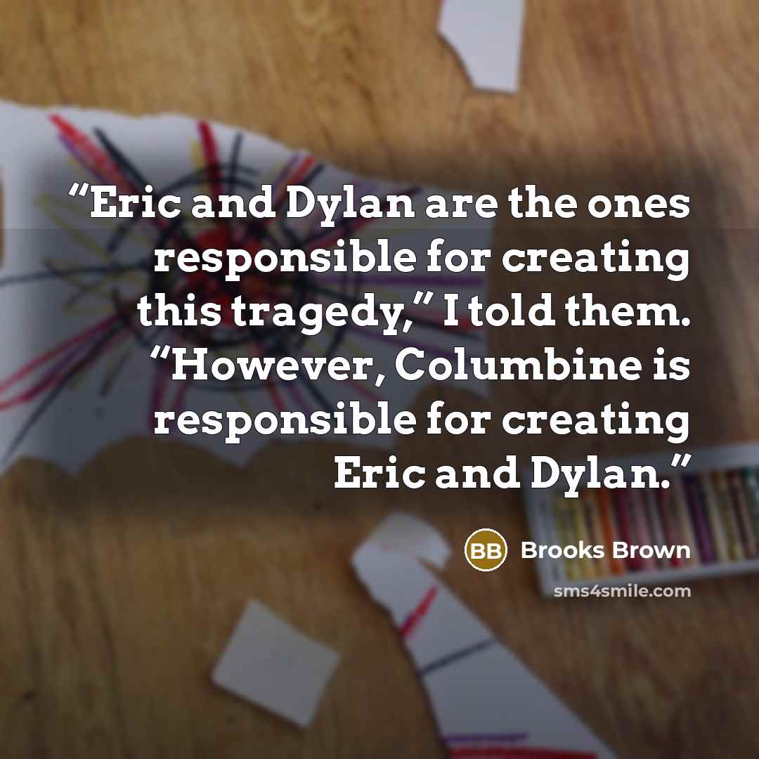 “Eric and Dylan are the ones responsible for creating this tragedy,” I told them. “However, Columbine is responsible for creating Eric and Dylan.” quote by Brooks Brown