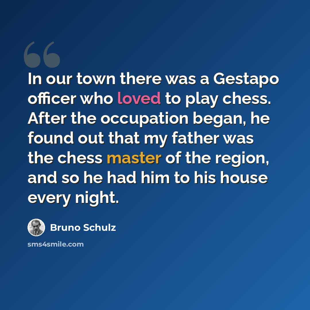 “In our town there was a Gestapo officer who loved to play chess. After the occupation began, he found out that my father was the chess master of the region, and so he had him to his house every night.” quote by Bruno Schulz